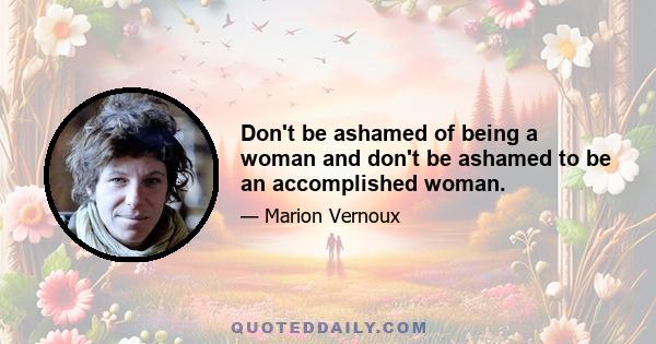 Don't be ashamed of being a woman and don't be ashamed to be an accomplished woman.