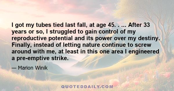 I got my tubes tied last fall, at age 45. . ... After 33 years or so, I struggled to gain control of my reproductive potential and its power over my destiny. Finally, instead of letting nature continue to screw around