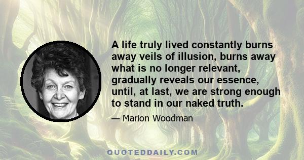 A life truly lived constantly burns away veils of illusion, burns away what is no longer relevant, gradually reveals our essence, until, at last, we are strong enough to stand in our naked truth.