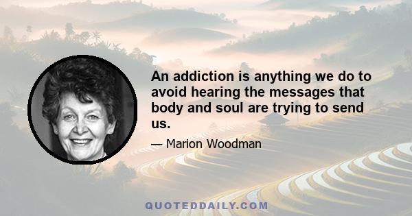 An addiction is anything we do to avoid hearing the messages that body and soul are trying to send us.