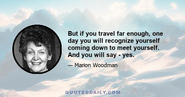 But if you travel far enough, one day you will recognize yourself coming down to meet yourself. And you will say - yes.