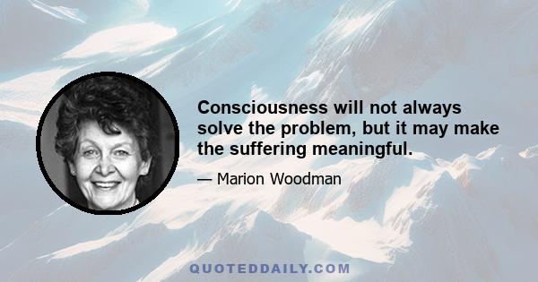 Consciousness will not always solve the problem, but it may make the suffering meaningful.