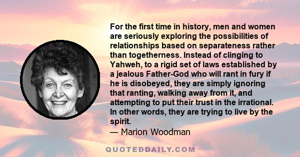 For the first time in history, men and women are seriously exploring the possibilities of relationships based on separateness rather than togetherness. Instead of clinging to Yahweh, to a rigid set of laws established