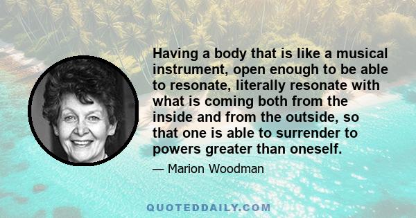 Having a body that is like a musical instrument, open enough to be able to resonate, literally resonate with what is coming both from the inside and from the outside, so that one is able to surrender to powers greater