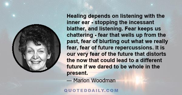 Healing depends on listening with the inner ear - stopping the incessant blather, and listening. Fear keeps us chattering - fear that wells up from the past, fear of blurting out what we really fear, fear of future