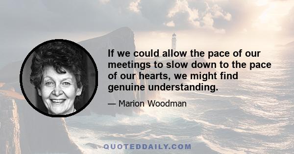 If we could allow the pace of our meetings to slow down to the pace of our hearts, we might find genuine understanding.