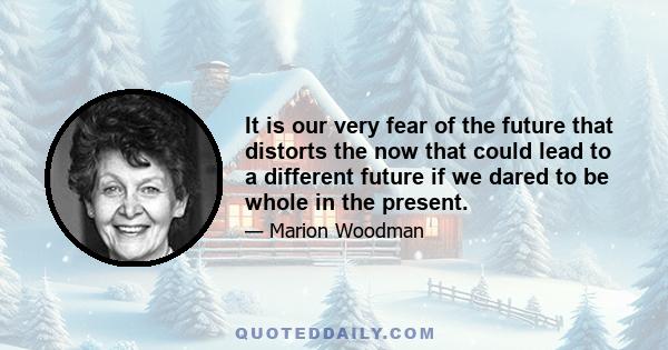 It is our very fear of the future that distorts the now that could lead to a different future if we dared to be whole in the present.