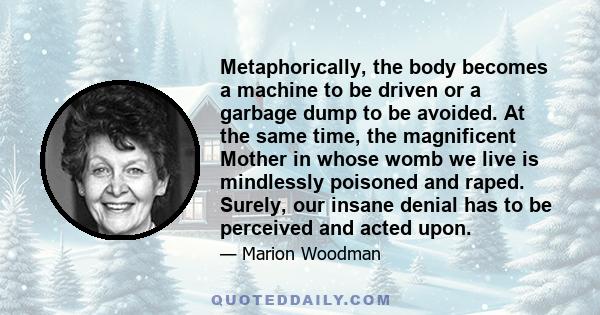 Metaphorically, the body becomes a machine to be driven or a garbage dump to be avoided. At the same time, the magnificent Mother in whose womb we live is mindlessly poisoned and raped. Surely, our insane denial has to