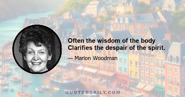 Often the wisdom of the body Clarifies the despair of the spirit.