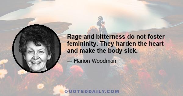 Rage and bitterness do not foster femininity. They harden the heart and make the body sick.