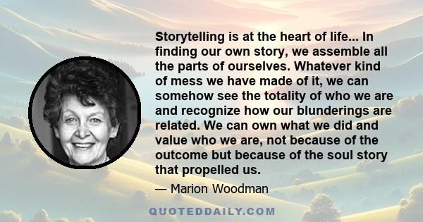 Storytelling is at the heart of life... In finding our own story, we assemble all the parts of ourselves. Whatever kind of mess we have made of it, we can somehow see the totality of who we are and recognize how our