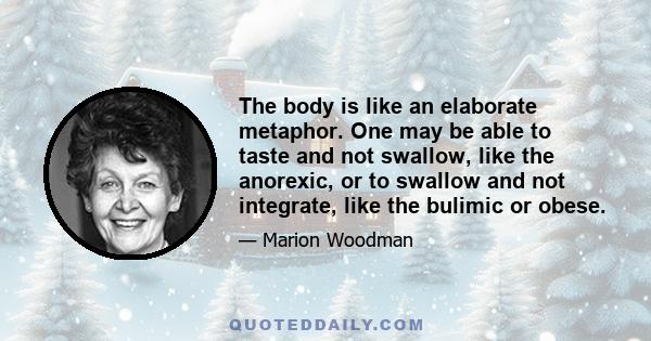 The body is like an elaborate metaphor. One may be able to taste and not swallow, like the anorexic, or to swallow and not integrate, like the bulimic or obese.