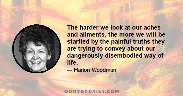 The harder we look at our aches and ailments, the more we will be startled by the painful truths they are trying to convey about our dangerously disembodied way of life.