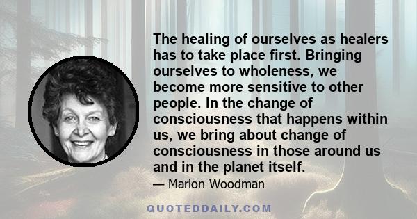 The healing of ourselves as healers has to take place first. Bringing ourselves to wholeness, we become more sensitive to other people. In the change of consciousness that happens within us, we bring about change of