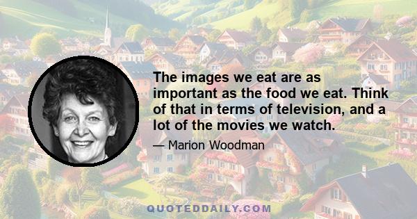 The images we eat are as important as the food we eat. Think of that in terms of television, and a lot of the movies we watch.