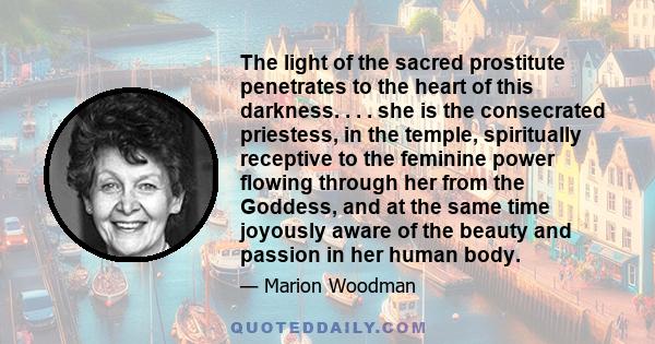 The light of the sacred prostitute penetrates to the heart of this darkness. . . . she is the consecrated priestess, in the temple, spiritually receptive to the feminine power flowing through her from the Goddess, and