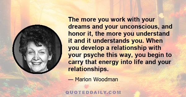 The more you work with your dreams and your unconscious, and honor it, the more you understand it and it understands you. When you develop a relationship with your psyche this way, you begin to carry that energy into