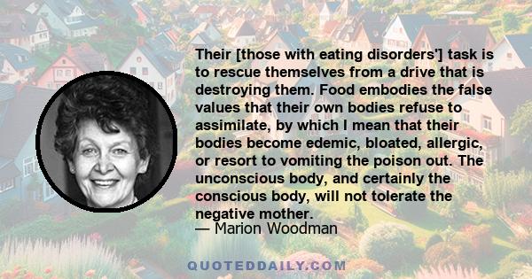 Their [those with eating disorders'] task is to rescue themselves from a drive that is destroying them. Food embodies the false values that their own bodies refuse to assimilate, by which I mean that their bodies become 