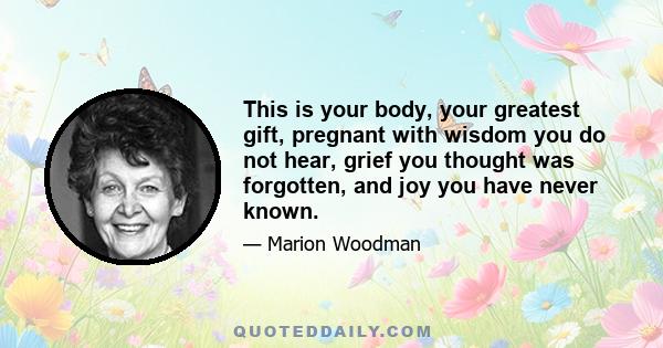 This is your body, your greatest gift, pregnant with wisdom you do not hear, grief you thought was forgotten, and joy you have never known.