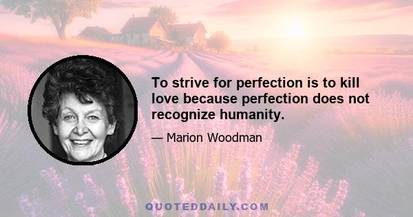 To strive for perfection is to kill love because perfection does not recognize humanity.