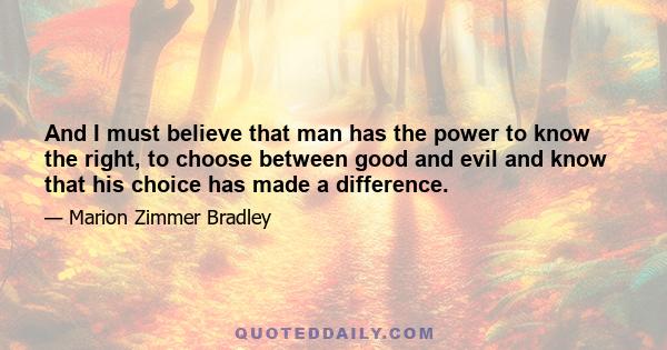 And I must believe that man has the power to know the right, to choose between good and evil and know that his choice has made a difference.