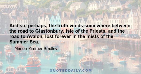 And so, perhaps, the truth winds somewhere between the road to Glastonbury, Isle of the Priests, and the road to Avalon, lost forever in the mists of the Summer Sea.