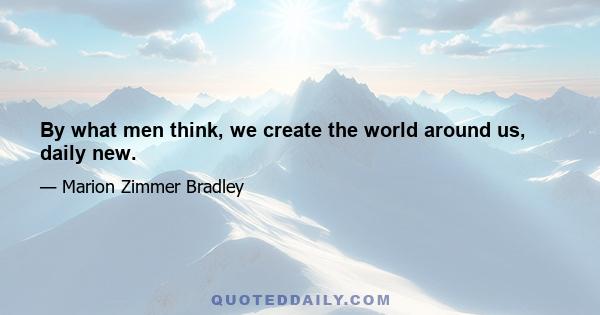 By what men think, we create the world around us, daily new.