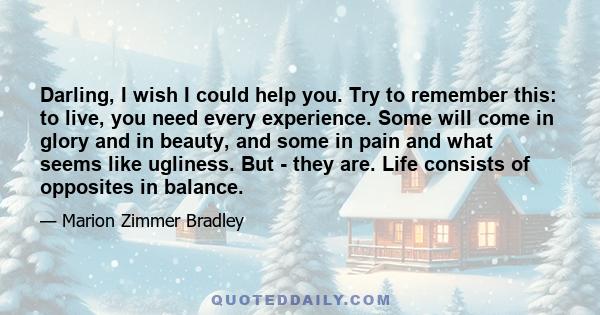 Darling, I wish I could help you. Try to remember this: to live, you need every experience. Some will come in glory and in beauty, and some in pain and what seems like ugliness. But - they are. Life consists of