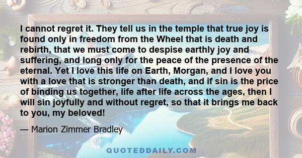 I cannot regret it. They tell us in the temple that true joy is found only in freedom from the Wheel that is death and rebirth, that we must come to despise earthly joy and suffering, and long only for the peace of the