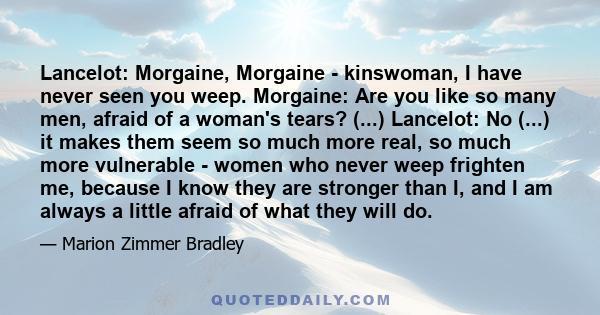 Lancelot: Morgaine, Morgaine - kinswoman, I have never seen you weep. Morgaine: Are you like so many men, afraid of a woman's tears? (...) Lancelot: No (...) it makes them seem so much more real, so much more vulnerable 