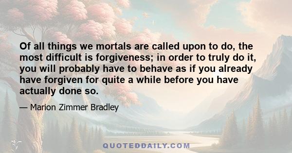 Of all things we mortals are called upon to do, the most difficult is forgiveness; in order to truly do it, you will probably have to behave as if you already have forgiven for quite a while before you have actually