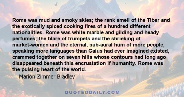 Rome was mud and smoky skies; the rank smell of the Tiber and the exotically spiced cooking fires of a hundred different nationalities. Rome was white marble and gilding and heady perfumes; the blare of trumpets and the 