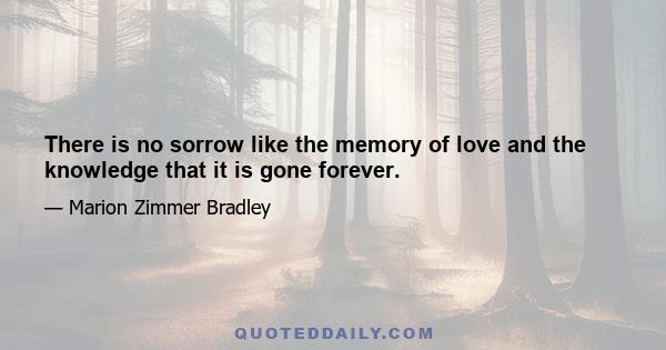 There is no sorrow like the memory of love and the knowledge that it is gone forever.