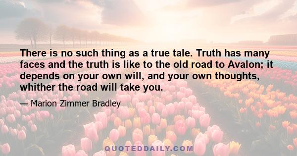 There is no such thing as a true tale. Truth has many faces and the truth is like to the old road to Avalon; it depends on your own will, and your own thoughts, whither the road will take you.