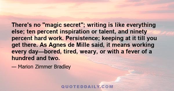 There's no magic secret; writing is like everything else; ten percent inspiration or talent, and ninety percent hard work. Persistence; keeping at it till you get there. As Agnes de Mille said, it means working every