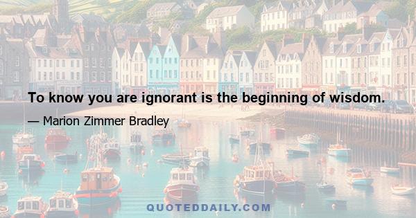 To know you are ignorant is the beginning of wisdom.