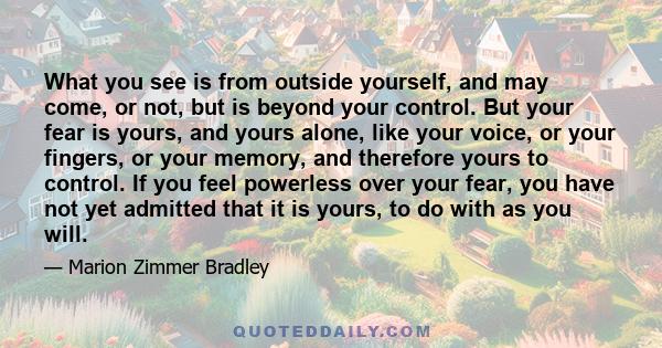 What you see is from outside yourself, and may come, or not, but is beyond your control. But your fear is yours, and yours alone, like your voice, or your fingers, or your memory, and therefore yours to control. If you