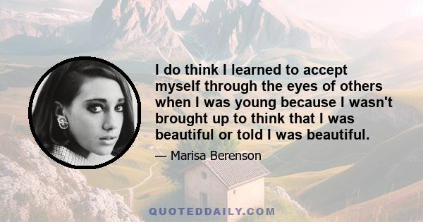 I do think I learned to accept myself through the eyes of others when I was young because I wasn't brought up to think that I was beautiful or told I was beautiful.