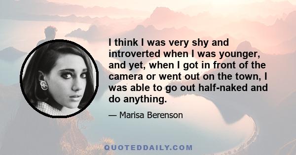 I think I was very shy and introverted when I was younger, and yet, when I got in front of the camera or went out on the town, I was able to go out half-naked and do anything.