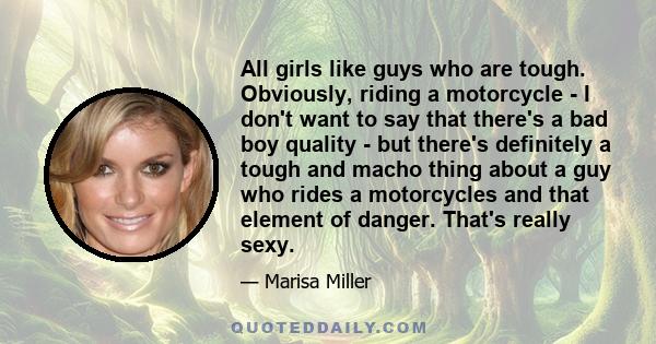 All girls like guys who are tough. Obviously, riding a motorcycle - I don't want to say that there's a bad boy quality - but there's definitely a tough and macho thing about a guy who rides a motorcycles and that