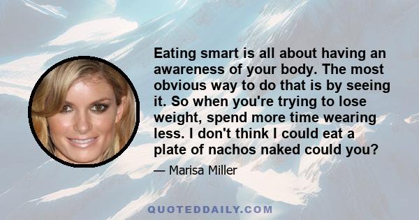 Eating smart is all about having an awareness of your body. The most obvious way to do that is by seeing it. So when you're trying to lose weight, spend more time wearing less. I don't think I could eat a plate of