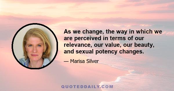 As we change, the way in which we are perceived in terms of our relevance, our value, our beauty, and sexual potency changes.