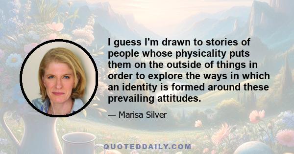 I guess I'm drawn to stories of people whose physicality puts them on the outside of things in order to explore the ways in which an identity is formed around these prevailing attitudes.