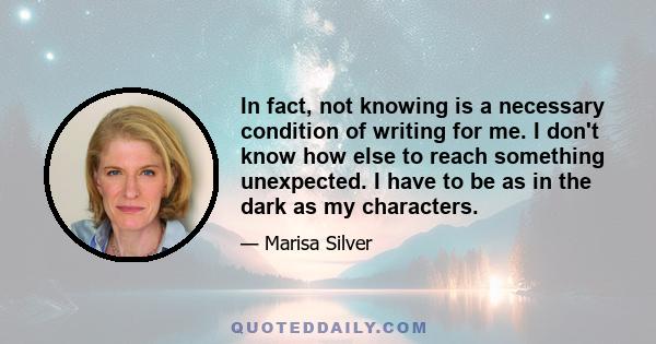 In fact, not knowing is a necessary condition of writing for me. I don't know how else to reach something unexpected. I have to be as in the dark as my characters.