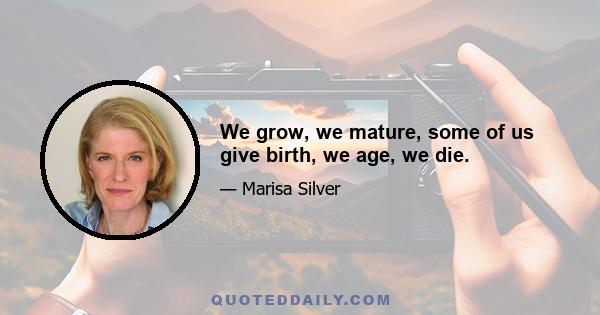 We grow, we mature, some of us give birth, we age, we die.