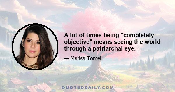 A lot of times being completely objective means seeing the world through a patriarchal eye.