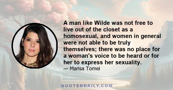 A man like Wilde was not free to live out of the closet as a homosexual, and women in general were not able to be truly themselves; there was no place for a woman's voice to be heard or for her to express her sexuality.