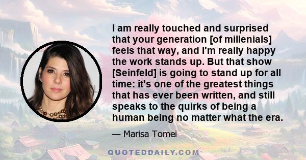 I am really touched and surprised that your generation [of millenials] feels that way, and I'm really happy the work stands up. But that show [Seinfeld] is going to stand up for all time: it's one of the greatest things 