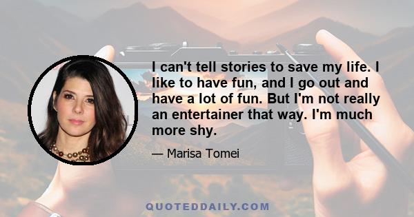 I can't tell stories to save my life. I like to have fun, and I go out and have a lot of fun. But I'm not really an entertainer that way. I'm much more shy.