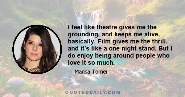 I feel like theatre gives me the grounding, and keeps me alive, basically. Film gives me the thrill, and it's like a one night stand. But I do enjoy being around people who love it so much.